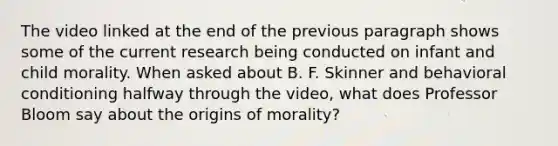 The video linked at the end of the previous paragraph shows some of the current research being conducted on infant and child morality. When asked about B. F. Skinner and behavioral conditioning halfway through the video, what does Professor Bloom say about the origins of morality?