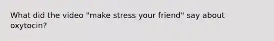 What did the video "make stress your friend" say about oxytocin?