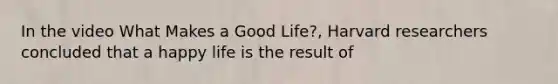 In the video What Makes a Good Life?, Harvard researchers concluded that a happy life is the result of