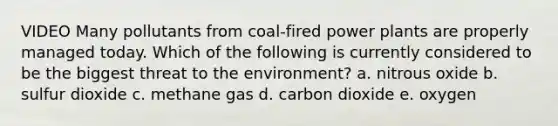 VIDEO Many pollutants from coal-fired power plants are properly managed today. Which of the following is currently considered to be the biggest threat to the environment? a. nitrous oxide b. sulfur dioxide c. methane gas d. carbon dioxide e. oxygen