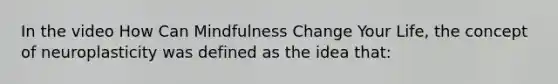 In the video How Can Mindfulness Change Your Life, the concept of neuroplasticity was defined as the idea that:
