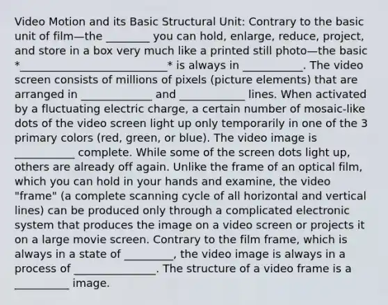 Video Motion and its Basic Structural Unit: Contrary to the basic unit of film—the ________ you can hold, enlarge, reduce, project, and store in a box very much like a printed still photo—the basic *___________________________* is always in ___________. The video screen consists of millions of pixels (picture elements) that are arranged in _____________ and ____________ lines. When activated by a fluctuating electric charge, a certain number of mosaic-like dots of the video screen light up only temporarily in one of the 3 primary colors (red, green, or blue). The video image is ___________ complete. While some of the screen dots light up, others are already off again. Unlike the frame of an optical film, which you can hold in your hands and examine, the video "frame" (a complete scanning cycle of all horizontal and vertical lines) can be produced only through a complicated electronic system that produces the image on a video screen or projects it on a large movie screen. Contrary to the film frame, which is always in a state of _________, the video image is always in a process of _______________. The structure of a video frame is a __________ image.