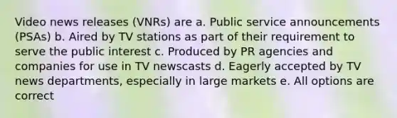 Video news releases (VNRs) are a. Public service announcements (PSAs) b. Aired by TV stations as part of their requirement to serve the public interest c. Produced by PR agencies and companies for use in TV newscasts d. Eagerly accepted by TV news departments, especially in large markets e. All options are correct