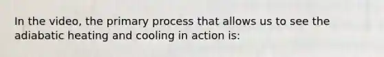 In the video, the primary process that allows us to see the adiabatic heating and cooling in action is: