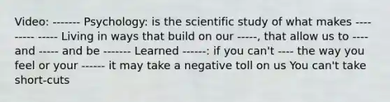 Video: ------- Psychology: is the scientific study of what makes ---- ----- ----- Living in ways that build on our -----, that allow us to ---- and ----- and be ------- Learned ------: if you can't ---- the way you feel or your ------ it may take a negative toll on us You can't take short-cuts