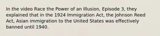 In the video Race the Power of an Illusion, Episode 3, they explained that in the 1924 Immigration Act, the Johnson Reed Act, Asian immigration to the United States was effectively banned until 1940.