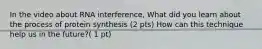 In the video about RNA interference, What did you learn about the process of protein synthesis (2 pts) How can this technique help us in the future?( 1 pt)