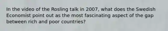 In the video of the Rosling talk in 2007, what does the Swedish Economist point out as the most fascinating aspect of the gap between rich and poor countries?