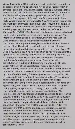 Video: Rule of Law (1) A reviewing court has jurisdiction to hear an appeal even if the appellant is not seeking redress from an adverse judgment, provided the party retains a sufficient stake in the case to satisfy Article III of the Constitution. (2) A federal statute excluding same-sex couples from the definition of marriage for purposes of federal benefits is unconstitutional. Facts Windsor and Spyer returned to New York, which recognized the marriage. Two years later, Spyer died, leaving her estate to Windsor. Windsor claimed the federal estate tax exemption for surviving spouses, but was denied under the Defense of Marriage Act (DOMA). Windsor paid the taxes and sued in federal court, challenging the constitutionality of the restriction. The Attorney General issued a letter notifying Congress that the Department of Justice (DoJ) would not defend DOMA's constitutionality anymore, though it would continue to enforce the provision. The district court held that the provision was unconstitutional and Windsor was entitled to a refund. Issue (1) Does a reviewing court have jurisdiction to hear an appeal if the appellant is not seeking redress from an adverse judgment? (2) Is a federal statute excluding same-sex couples from the definition of marriage for purposes of federal benefits constitutional? Holding and Reasoning (Kennedy, J.) (1) Yes. Under Article III of the Constitution, federal courts may adjudicate only cases or controversies. Standing under Article III requires a plaintiff to have an actual, redressable injury caused by the defendant. Being forced to pay an unconstitutional tax is a redressable injury sufficient to confer standing. Thus, Windsor had standing to sue. The question is whether the DoJ's agreement that the provision was unconstitutional rendered the appeal non-justiciable. In INS v. Chadha, the Court concluded that standing was proper even though the executive had concluded the statute at issue was unconstitutional. The Immigration and Naturalization Service continued to enforce the statute, and this was enough to satisfy the case-or-controversy requirement. Refusing to hear Windsor's legitimate claim would cede that role to the president, which is inconsistent with separation of powers. The matter was justiciable. (2) No. The provision in DOMA defining marriage as excluding same-sex couples is a deprivation of liberty guaranteed by the Fifth Amendment's Due Process Clause. The Due Process Clause includes a right to equal protection. Though Congress may enact laws that impact marriage, regulation of marriage is within states' exclusive power over domestic relations, subject to constitutional limits.