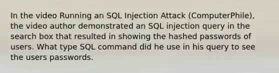 In the video Running an SQL Injection Attack (ComputerPhile), the video author demonstrated an SQL injection query in the search box that resulted in showing the hashed passwords of users. What type SQL command did he use in his query to see the users passwords.