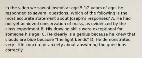 In the video we saw of Joseph at age 5 1⁄2 years of age, he responded to several questions. Which of the following is the most accurate statement about Joseph's responses? A. He had not yet achieved conservation of mass, as evidenced by the class experiment B. His drawing skills were exceptional for someone his age. C. He clearly is a genius because he knew that clouds are blue because "the light bends" D. He demonstrated very little concern or anxiety about answering the questions correctly