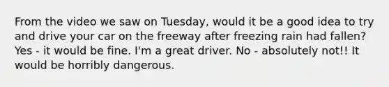 From the video we saw on Tuesday, would it be a good idea to try and drive your car on the freeway after freezing rain had fallen? Yes - it would be fine. I'm a great driver. No - absolutely not!! It would be horribly dangerous.