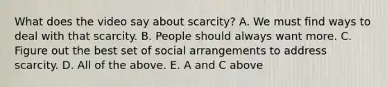 What does the video say about scarcity? A. We must find ways to deal with that scarcity. B. People should always want more. C. Figure out the best set of social arrangements to address scarcity. D. All of the above. E. A and C above