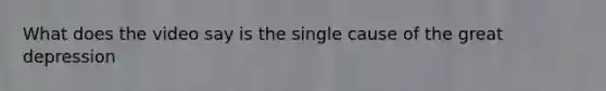 What does the video say is the single cause of the great depression