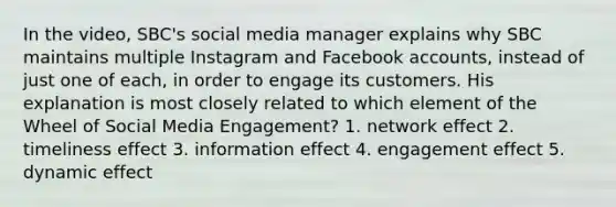 In the video, SBC's social media manager explains why SBC maintains multiple Instagram and Facebook accounts, instead of just one of each, in order to engage its customers. His explanation is most closely related to which element of the Wheel of Social Media Engagement? 1. network effect 2. timeliness effect 3. information effect 4. engagement effect 5. dynamic effect