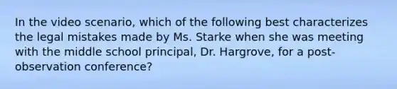 In the video scenario, which of the following best characterizes the legal mistakes made by Ms. Starke when she was meeting with the middle school principal, Dr. Hargrove, for a post-observation conference?