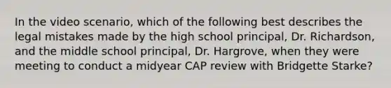 In the video scenario, which of the following best describes the legal mistakes made by the high school principal, Dr. Richardson, and the middle school principal, Dr. Hargrove, when they were meeting to conduct a midyear CAP review with Bridgette Starke?