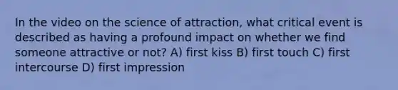 In the video on the science of attraction, what critical event is described as having a profound impact on whether we find someone attractive or not? A) first kiss B) first touch C) first intercourse D) first impression