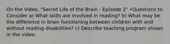 On the Video, "Secret Life of the Brain - Episode 2" •Questions to Consider a) What skills are involved in reading? b) What may be the difference in brain functioning between children with and without reading disabilities? c) Describe teaching program shown in the video.