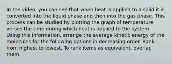 In the video, you can see that when heat is applied to a solid it is converted into the liquid phase and then into the gas phase. This process can be studied by plotting the graph of temperature verses the time during which heat is applied to the system. Using this information, arrange the average kinetic energy of the molecules for the following options in decreasing order. Rank from highest to lowest. To rank items as equivalent, overlap them.