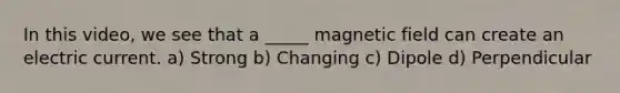 In this video, we see that a _____ magnetic field can create an electric current. a) Strong b) Changing c) Dipole d) Perpendicular