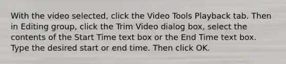 With the video selected, click the Video Tools Playback tab. Then in Editing group, click the Trim Video dialog box, select the contents of the Start Time text box or the End Time text box. Type the desired start or end time. Then click OK.