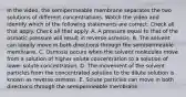 In the video, the semipermeable membrane separates the two solutions of different concentrations. Watch the video and identify which of the following statements are correct. Check all that apply. Check all that apply. A. A pressure equal to that of the osmotic pressure will result in reverse osmosis. B. The solvent can ideally move in both directions through the semipermeable membrane. C. Osmosis occurs when the solvent molecules move from a solution of higher solute concentration to a solution of lower solute concentration. D. The movement of the solvent particles from the concentrated solution to the dilute solution is known as reverse osmosis. E. Solute particles can move in both directions through the semipermeable membrane.