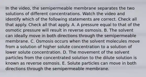 In the video, the semipermeable membrane separates the two solutions of different concentrations. Watch the video and identify which of the following statements are correct. Check all that apply. Check all that apply. A. A pressure equal to that of the osmotic pressure will result in reverse osmosis. B. The solvent can ideally move in both directions through the semipermeable membrane. C. Osmosis occurs when the solvent molecules move from a solution of higher solute concentration to a solution of lower solute concentration. D. The movement of the solvent particles from the concentrated solution to the dilute solution is known as reverse osmosis. E. Solute particles can move in both directions through the semipermeable membrane.