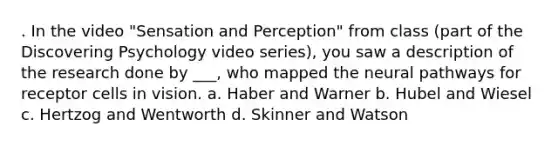 . In the video "Sensation and Perception" from class (part of the Discovering Psychology video series), you saw a description of the research done by ___, who mapped the neural pathways for receptor cells in vision. a. Haber and Warner b. Hubel and Wiesel c. Hertzog and Wentworth d. Skinner and Watson