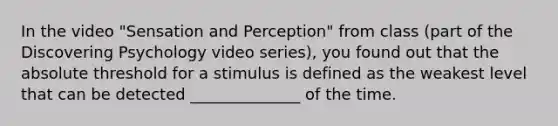 In the video "Sensation and Perception" from class (part of the Discovering Psychology video series), you found out that the absolute threshold for a stimulus is defined as the weakest level that can be detected ______________ of the time.