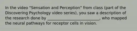 In the video "Sensation and Perception" from class (part of the Discovering Psychology video series), you saw a description of the research done by ___________________________, who mapped the neural pathways for receptor cells in vision.