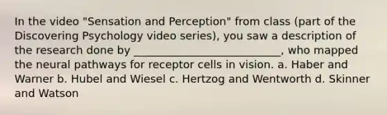 In the video "Sensation and Perception" from class (part of the Discovering Psychology video series), you saw a description of the research done by ___________________________, who mapped the neural pathways for receptor cells in vision. a. Haber and Warner b. Hubel and Wiesel c. Hertzog and Wentworth d. Skinner and Watson