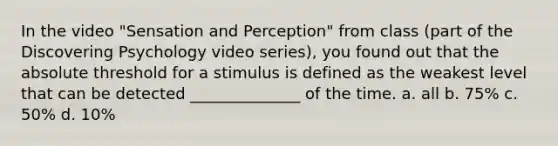 In the video "Sensation and Perception" from class (part of the Discovering Psychology video series), you found out that the absolute threshold for a stimulus is defined as the weakest level that can be detected ______________ of the time. a. all b. 75% c. 50% d. 10%