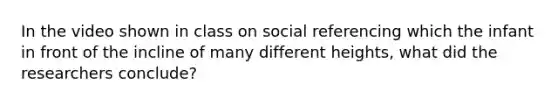 In the video shown in class on social referencing which the infant in front of the incline of many different heights, what did the researchers conclude?