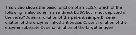 This video shows the basic function of an ELISA, which of the following is also done in an indirect ELISA but is not depicted in the video? A. serial-dilution of the patient sample B. serial dilution of the enzyme-linked antibodies C. serial dilution of the enzyme substrate D. serial-dilution of the target antigen