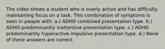 The video shows a student who is overly active and has difficulty maintaining focus on a task. This combination of symptoms is seen in people with: a.) ADHD combined presentation type. b.) ADHD predominantly inattentive presentation type. c.) ADHD predominantly hyperactive-impulsive presentation type. d.) None of these answers are correct.