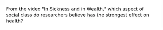 From the video "In Sickness and in Wealth," which aspect of social class do researchers believe has the strongest effect on health?