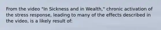 From the video "In Sickness and in Wealth," chronic activation of the stress response, leading to many of the effects described in the video, is a likely result of: