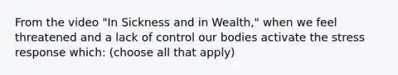 From the video "In Sickness and in Wealth," when we feel threatened and a lack of control our bodies activate the stress response which: (choose all that apply)