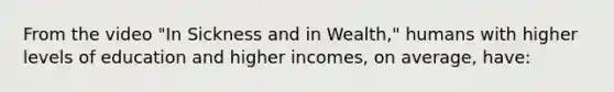 From the video "In Sickness and in Wealth," humans with higher levels of education and higher incomes, on average, have: