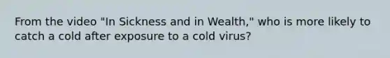 From the video "In Sickness and in Wealth," who is more likely to catch a cold after exposure to a cold virus?