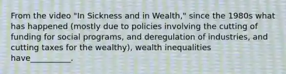 From the video "In Sickness and in Wealth," since the 1980s what has happened (mostly due to policies involving the cutting of funding for social programs, and deregulation of industries, and cutting taxes for the wealthy), wealth inequalities have__________.