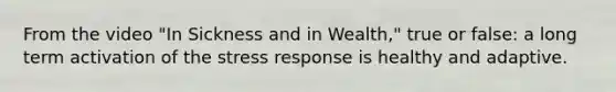 From the video "In Sickness and in Wealth," true or false: a long term activation of the stress response is healthy and adaptive.