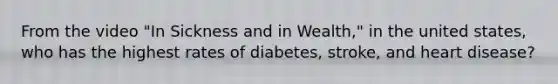 From the video "In Sickness and in Wealth," in the united states, who has the highest rates of diabetes, stroke, and heart disease?