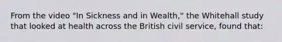 From the video "In Sickness and in Wealth," the Whitehall study that looked at health across the British <a href='https://www.questionai.com/knowledge/ki5IxoeJ3Y-civil-service' class='anchor-knowledge'>civil service</a>, found that: