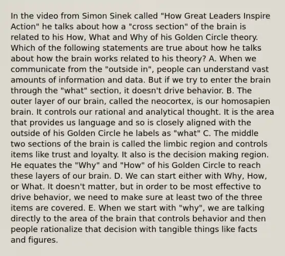 In the video from Simon Sinek called "How Great Leaders Inspire Action" he talks about how a "cross section" of the brain is related to his How, What and Why of his Golden Circle theory. Which of the following statements are true about how he talks about how the brain works related to his theory? A. When we communicate from the "outside in", people can understand vast amounts of information and data. But if we try to enter the brain through the "what" section, it doesn't drive behavior. B. The outer layer of our brain, called the neocortex, is our homosapien brain. It controls our rational and analytical thought. It is the area that provides us language and so is closely aligned with the outside of his Golden Circle he labels as "what" C. The middle two sections of the brain is called the limbic region and controls items like trust and loyalty. It also is the decision making region. He equates the "Why" and "How" of his Golden Circle to reach these layers of our brain. D. We can start either with Why, How, or What. It doesn't matter, but in order to be most effective to drive behavior, we need to make sure at least two of the three items are covered. E. When we start with "why", we are talking directly to the area of the brain that controls behavior and then people rationalize that decision with tangible things like facts and figures.