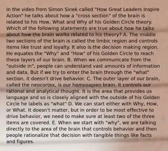 In the video from Simon Sinek called "How Great Leaders Inspire Action" he talks about how a "cross section" of <a href='https://www.questionai.com/knowledge/kLMtJeqKp6-the-brain' class='anchor-knowledge'>the brain</a> is related to his How, What and Why of his Golden Circle theory. Which of the following statements are true about how he talks about how the brain works related to his theory? A. The middle two sections of the brain is called the limbic region and controls items like trust and loyalty. It also is the <a href='https://www.questionai.com/knowledge/kuI1pP196d-decision-making' class='anchor-knowledge'>decision making</a> region. He equates the "Why" and "How" of his Golden Circle to reach these layers of our brain. B. When we communicate from the "outside in", people can understand vast amounts of information and data. But if we try to enter the brain through the "what" section, it doesn't drive behavior. C. The outer layer of our brain, called the neocortex, is our homosapien brain. It controls our rational and analytical thought. It is the area that provides us language and so is closely aligned with the outside of his Golden Circle he labels as "what" D. We can start either with Why, How, or What. It doesn't matter, but in order to be most effective to drive behavior, we need to make sure at least two of the three items are covered. E. When we start with "why", we are talking directly to the area of the brain that controls behavior and then people rationalize that decision with tangible things like facts and figures.