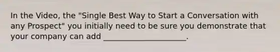 In the Video, the "Single Best Way to Start a Conversation with any Prospect" you initially need to be sure you demonstrate that your company can add _____________________.