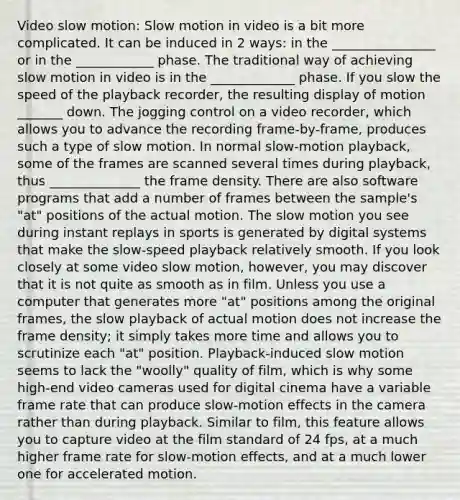 Video slow motion: Slow motion in video is a bit more complicated. It can be induced in 2 ways: in the ________________ or in the ____________ phase. The traditional way of achieving slow motion in video is in the _____________ phase. If you slow the speed of the playback recorder, the resulting display of motion _______ down. The jogging control on a video recorder, which allows you to advance the recording frame-by-frame, produces such a type of slow motion. In normal slow-motion playback, some of the frames are scanned several times during playback, thus ______________ the frame density. There are also software programs that add a number of frames between the sample's "at" positions of the actual motion. The slow motion you see during instant replays in sports is generated by digital systems that make the slow-speed playback relatively smooth. If you look closely at some video slow motion, however, you may discover that it is not quite as smooth as in film. Unless you use a computer that generates more "at" positions among the original frames, the slow playback of actual motion does not increase the frame density; it simply takes more time and allows you to scrutinize each "at" position. Playback-induced slow motion seems to lack the "woolly" quality of film, which is why some high-end video cameras used for digital cinema have a variable frame rate that can produce slow-motion effects in the camera rather than during playback. Similar to film, this feature allows you to capture video at the film standard of 24 fps, at a much higher frame rate for slow-motion effects, and at a much lower one for accelerated motion.