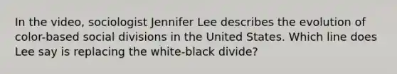 In the video, sociologist Jennifer Lee describes the evolution of color-based social divisions in the United States. Which line does Lee say is replacing the white-black divide?